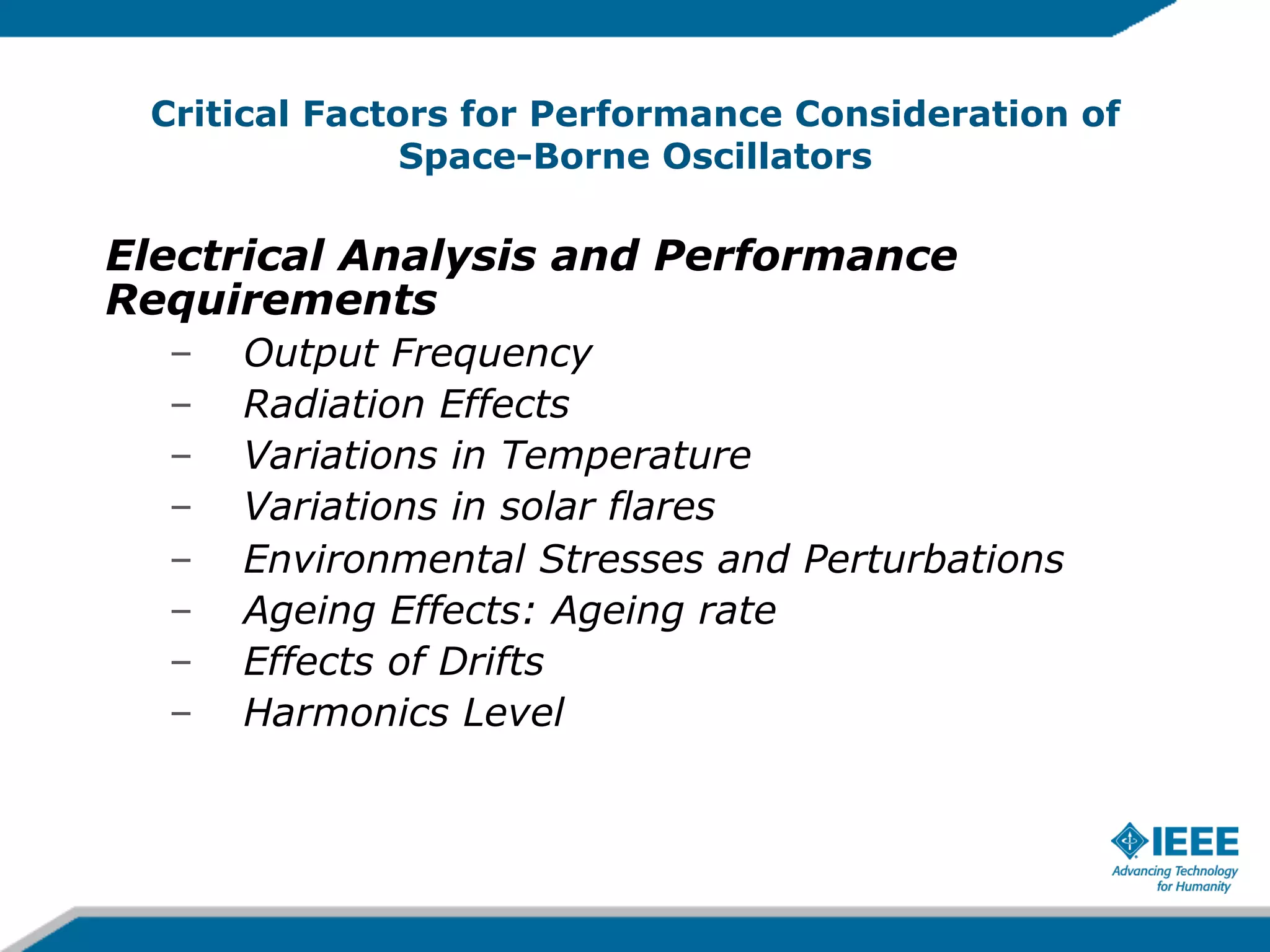 Critical Factors for Performance Consideration of
Space-Borne Oscillators

Electrical Analysis and Performance
Requirements
– 
– 
– 
– 
– 
– 
– 
– 

Output Frequency
Radiation Effects
Variations in Temperature
Variations in solar flares
Environmental Stresses and Perturbations
Ageing Effects: Ageing rate
Effects of Drifts
Harmonics Level

 