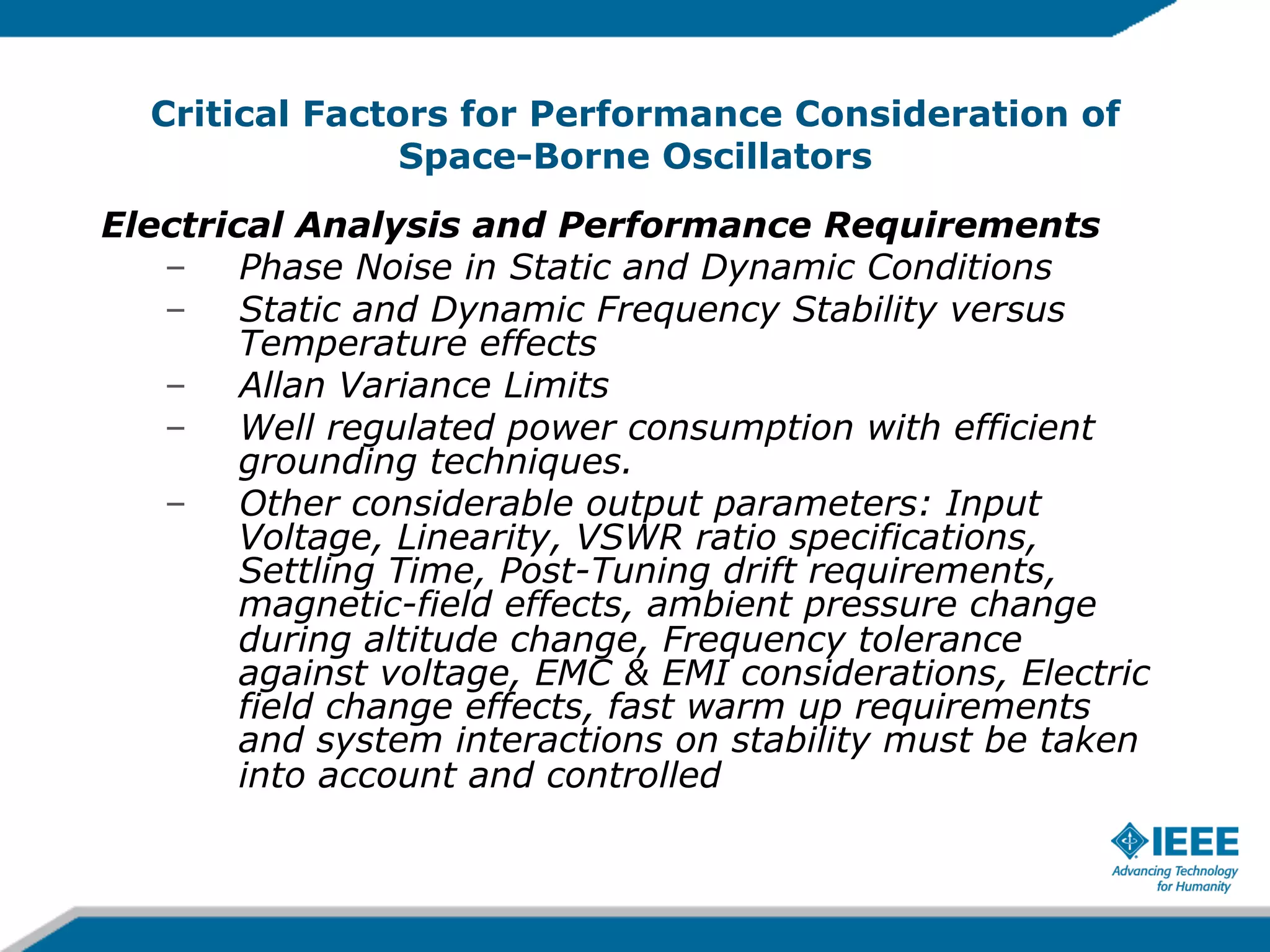 Critical Factors for Performance Consideration of
Space-Borne Oscillators
Electrical Analysis and Performance Requirements
–  Phase Noise in Static and Dynamic Conditions
–  Static and Dynamic Frequency Stability versus
Temperature effects
–  Allan Variance Limits
–  Well regulated power consumption with efficient
grounding techniques.
–  Other considerable output parameters: Input
Voltage, Linearity, VSWR ratio specifications,
Settling Time, Post-Tuning drift requirements,
magnetic-field effects, ambient pressure change
during altitude change, Frequency tolerance
against voltage, EMC & EMI considerations, Electric
field change effects, fast warm up requirements
and system interactions on stability must be taken
into account and controlled

 