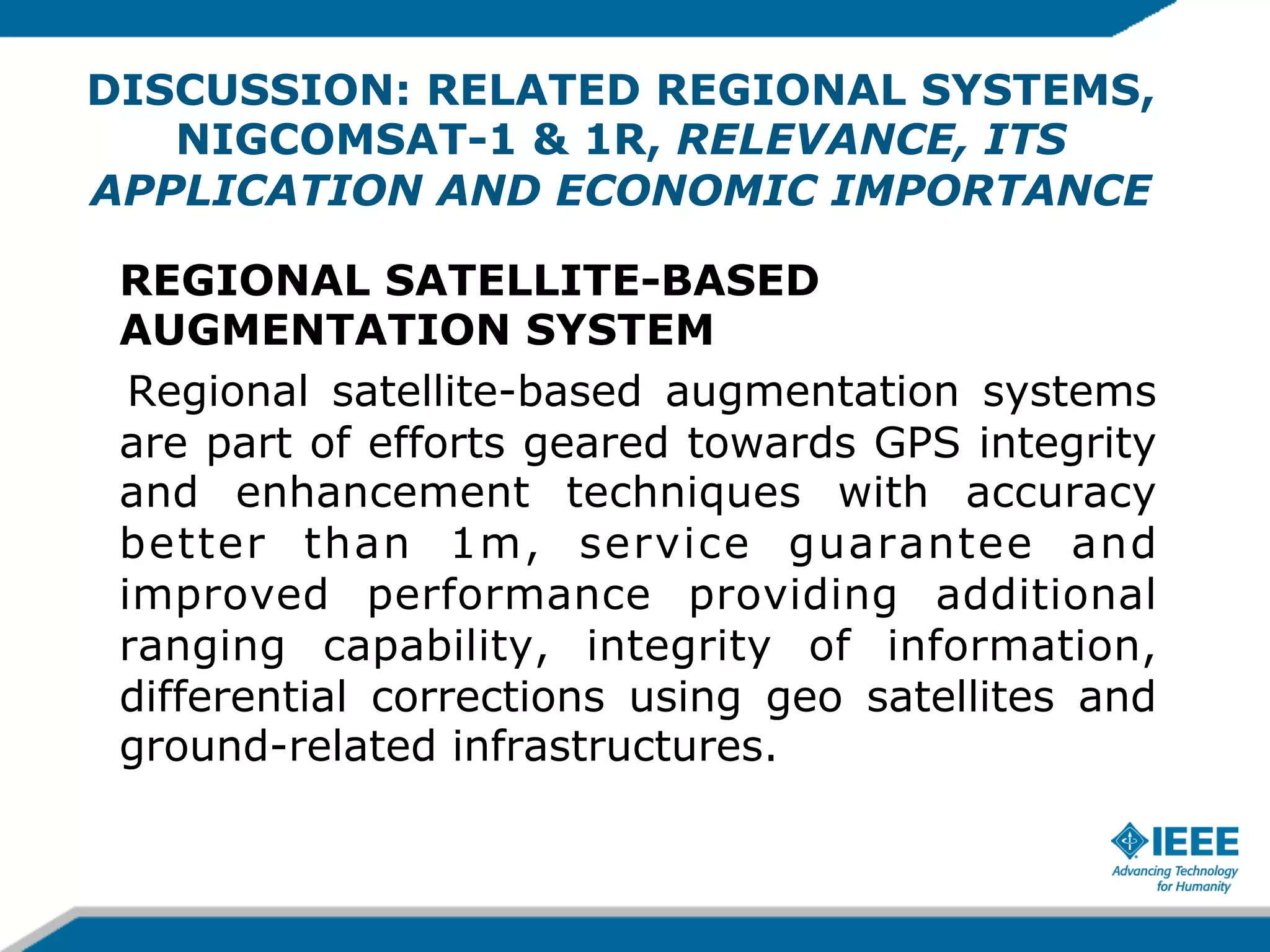 DISCUSSION: RELATED REGIONAL SYSTEMS,
NIGCOMSAT-1 & 1R, RELEVANCE, ITS
APPLICATION AND ECONOMIC IMPORTANCE
REGIONAL SATELLITE-BASED
AUGMENTATION SYSTEM
Regional satellite-based augmentation systems
are part of efforts geared towards GPS integrity
and enhancement techniques with accuracy
better than 1m, service guarantee and
improved performance providing additional
ranging capability, integrity of information,
differential corrections using geo satellites and
ground-related infrastructures.

 