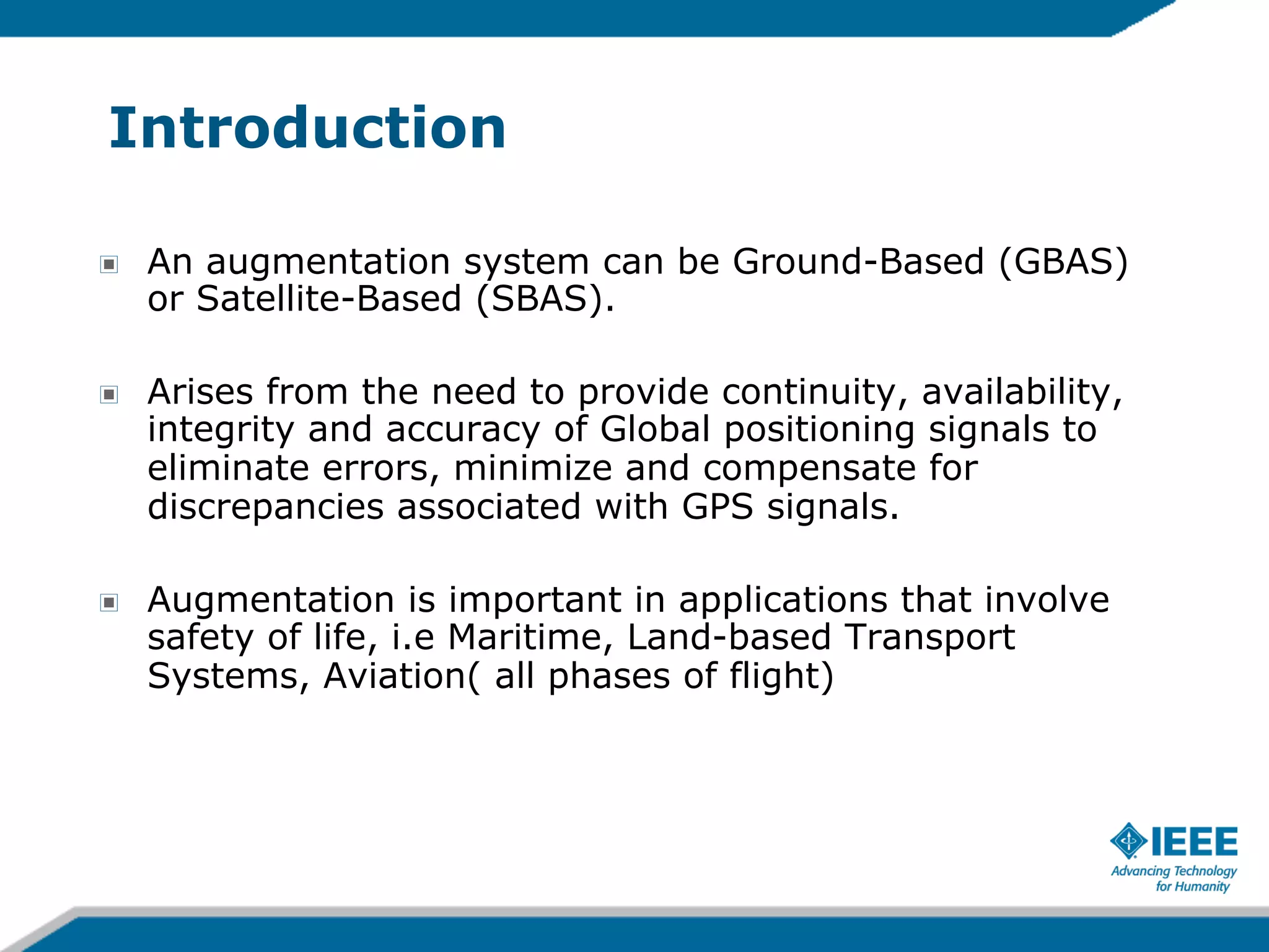 Introduction
!

An augmentation system can be Ground-Based (GBAS)
or Satellite-Based (SBAS).

!

Arises from the need to provide continuity, availability,
integrity and accuracy of Global positioning signals to
eliminate errors, minimize and compensate for
discrepancies associated with GPS signals.

!

Augmentation is important in applications that involve
safety of life, i.e Maritime, Land-based Transport
Systems, Aviation( all phases of flight)

 