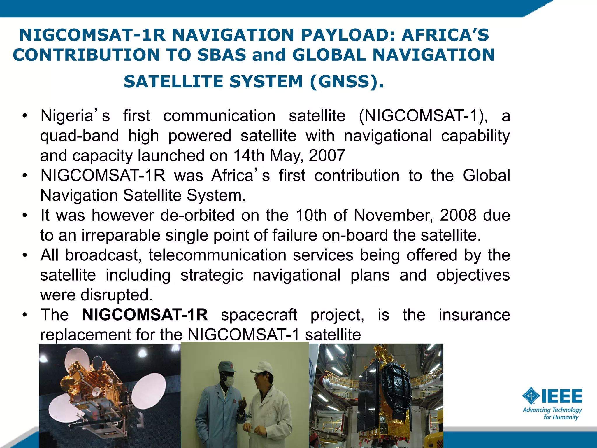 NIGCOMSAT-1R NAVIGATION PAYLOAD: AFRICA’S
CONTRIBUTION TO SBAS and GLOBAL NAVIGATION
SATELLITE SYSTEM (GNSS).
•  Nigeria s first communication satellite (NIGCOMSAT-1), a
quad-band high powered satellite with navigational capability
and capacity launched on 14th May, 2007
•  NIGCOMSAT-1R was Africa s first contribution to the Global
Navigation Satellite System.
•  It was however de-orbited on the 10th of November, 2008 due
to an irreparable single point of failure on-board the satellite.
•  All broadcast, telecommunication services being offered by the
satellite including strategic navigational plans and objectives
were disrupted.
•  The NIGCOMSAT-1R spacecraft project, is the insurance
replacement for the NIGCOMSAT-1 satellite

 