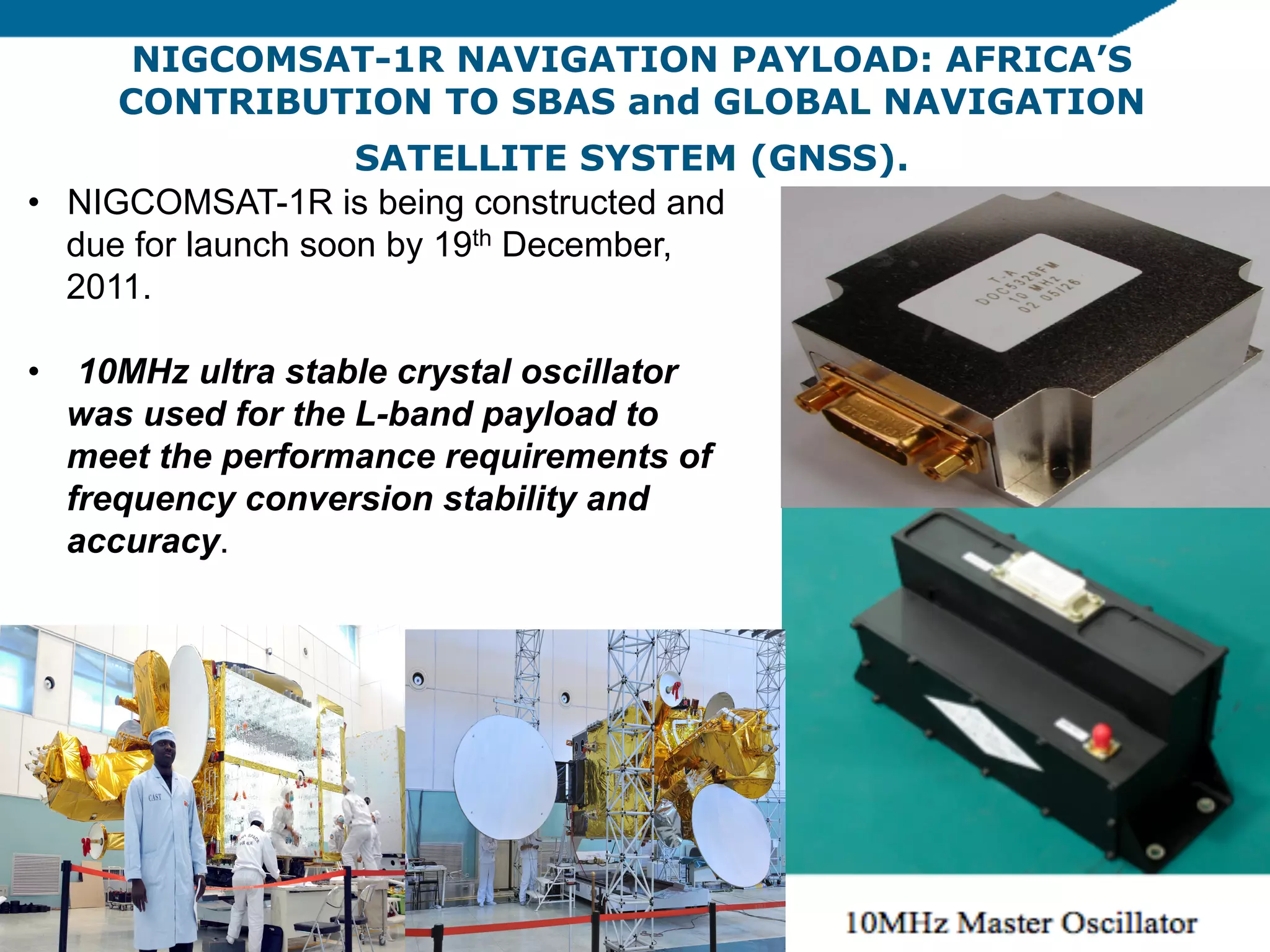 NIGCOMSAT-1R NAVIGATION PAYLOAD: AFRICA’S
CONTRIBUTION TO SBAS and GLOBAL NAVIGATION
SATELLITE SYSTEM (GNSS).
•  NIGCOMSAT-1R is being constructed and
due for launch soon by 19th December,
2011.
•  10MHz ultra stable crystal oscillator
was used for the L-band payload to
meet the performance requirements of
frequency conversion stability and
accuracy.

 