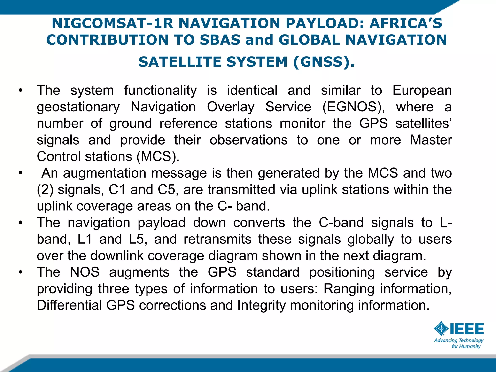 NIGCOMSAT-1R NAVIGATION PAYLOAD: AFRICA’S
CONTRIBUTION TO SBAS and GLOBAL NAVIGATION
SATELLITE SYSTEM (GNSS).
•  The system functionality is identical and similar to European
geostationary Navigation Overlay Service (EGNOS), where a
number of ground reference stations monitor the GPS satellites’
signals and provide their observations to one or more Master
Control stations (MCS).
•  An augmentation message is then generated by the MCS and two
(2) signals, C1 and C5, are transmitted via uplink stations within the
uplink coverage areas on the C- band.
•  The navigation payload down converts the C-band signals to Lband, L1 and L5, and retransmits these signals globally to users
over the downlink coverage diagram shown in the next diagram.
•  The NOS augments the GPS standard positioning service by
providing three types of information to users: Ranging information,
Differential GPS corrections and Integrity monitoring information.

 
