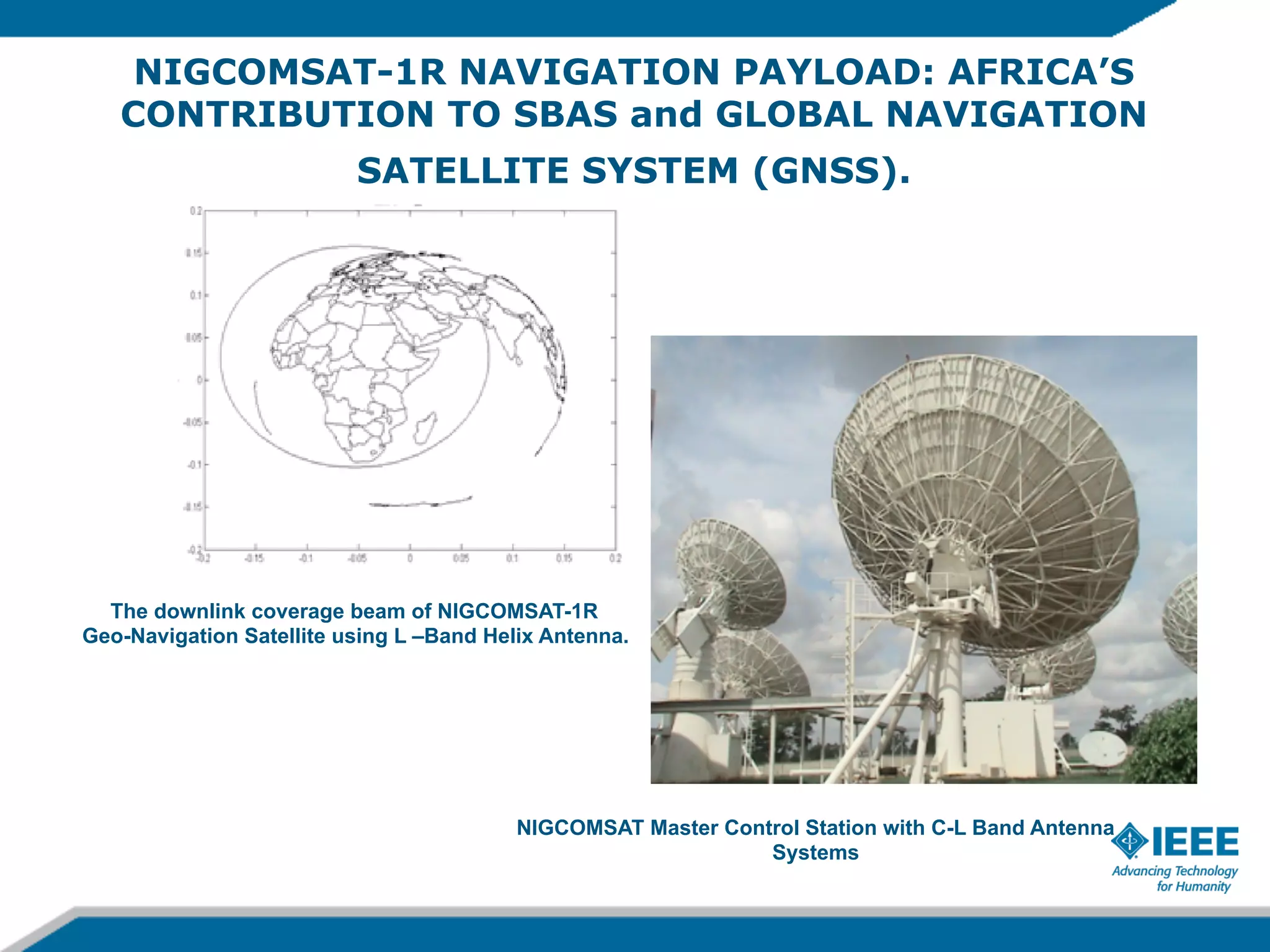 NIGCOMSAT-1R NAVIGATION PAYLOAD: AFRICA’S
CONTRIBUTION TO SBAS and GLOBAL NAVIGATION
SATELLITE SYSTEM (GNSS).

The downlink coverage beam of NIGCOMSAT-1R
Geo-Navigation Satellite using L –Band Helix Antenna.

NIGCOMSAT Master Control Station with C-L Band Antenna
Systems

 