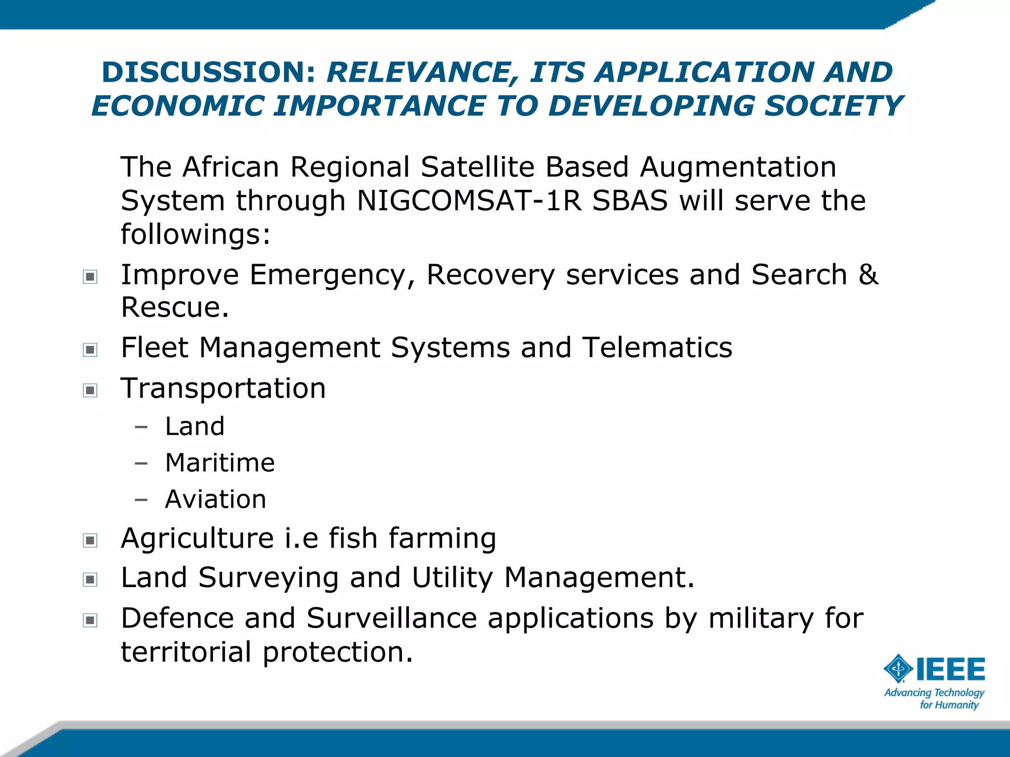 DISCUSSION: RELEVANCE, ITS APPLICATION AND
ECONOMIC IMPORTANCE TO DEVELOPING SOCIETY

!
!
!

The African Regional Satellite Based Augmentation
System through NIGCOMSAT-1R SBAS will serve the
followings:
Improve Emergency, Recovery services and Search &
Rescue.
Fleet Management Systems and Telematics
Transportation
–  Land
–  Maritime
–  Aviation

!
!
!

Agriculture i.e fish farming
Land Surveying and Utility Management.
Defence and Surveillance applications by military for
territorial protection.

 