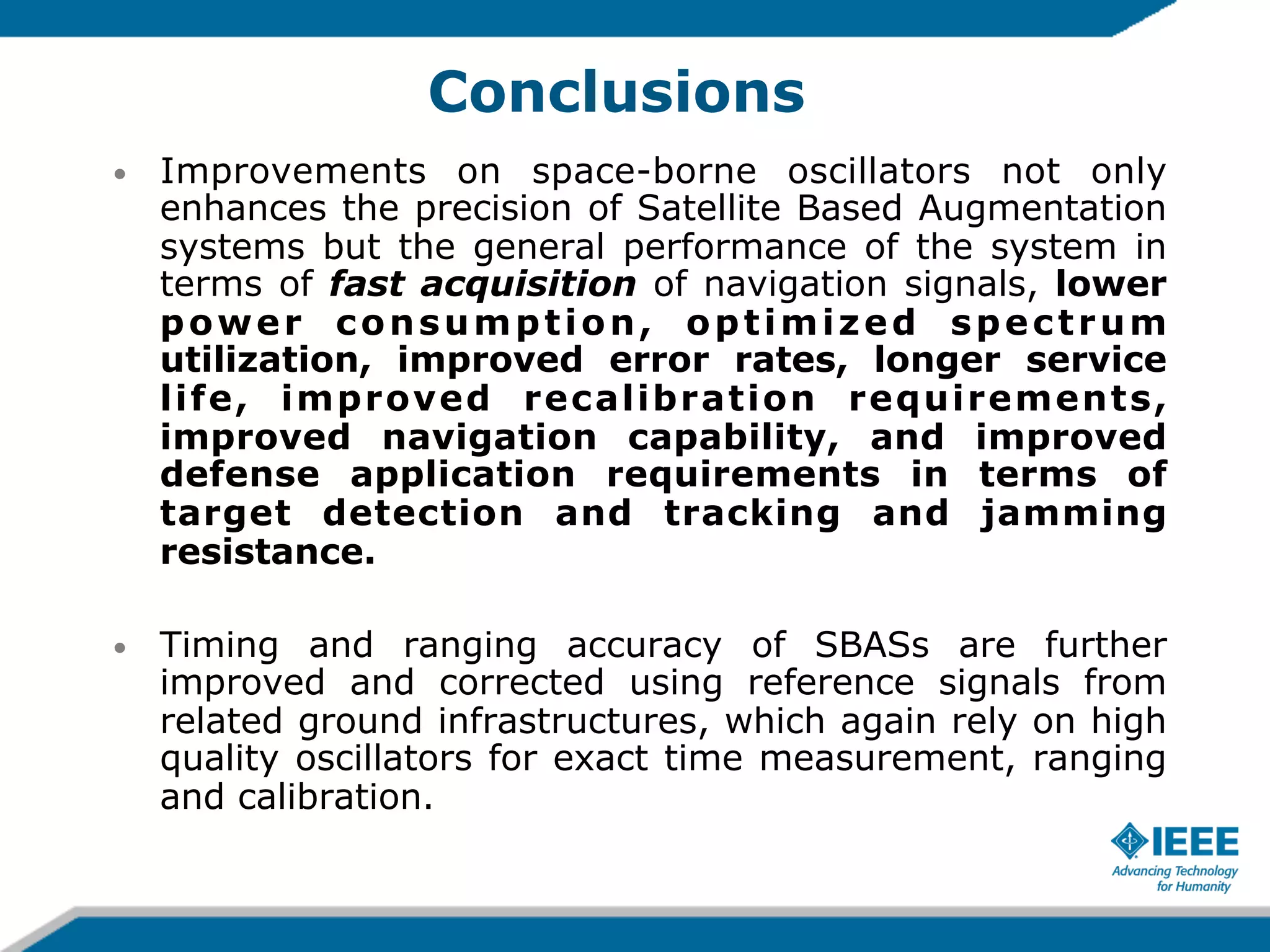 Conclusions
• 

Improvements on space-borne oscillators not only
enhances the precision of Satellite Based Augmentation
systems but the general performance of the system in
terms of fast acquisition of navigation signals, lower
power consumption, optimized spectrum
utilization, improved error rates, longer service
life, improved recalibration requirements,
improved navigation capability, and improved
defense application requirements in terms of
target detection and tracking and jamming
resistance.

• 

Timing and ranging accuracy of SBASs are further
improved and corrected using reference signals from
related ground infrastructures, which again rely on high
quality oscillators for exact time measurement, ranging
and calibration.

 