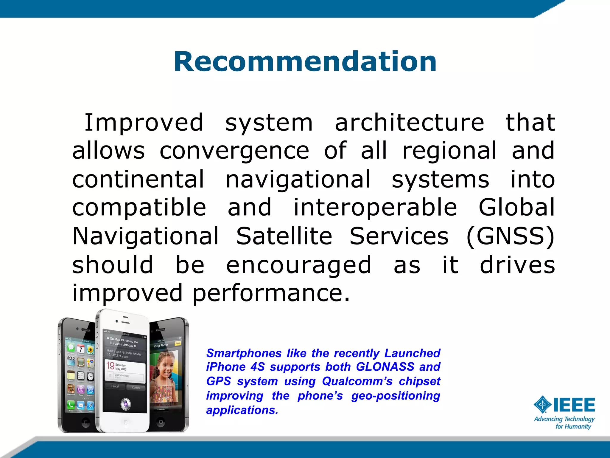 Recommendation
Improved system architecture that
allows convergence of all regional and
continental navigational systems into
compatible and interoperable Global
Navigational Satellite Services (GNSS)
should be encouraged as it drives
improved performance.
Smartphones like the recently Launched
iPhone 4S supports both GLONASS and
GPS system using Qualcomm’s chipset
improving the phone’s geo-positioning
applications.

 