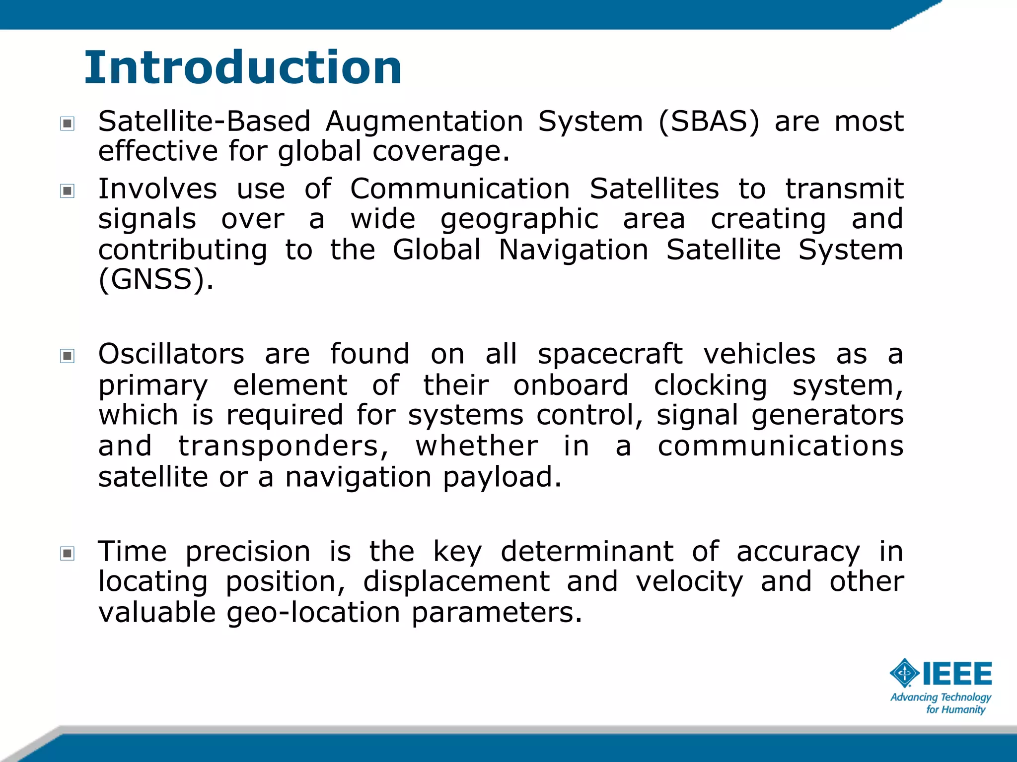 Introduction
!
!

Satellite-Based Augmentation System (SBAS) are most
effective for global coverage.
Involves use of Communication Satellites to transmit
signals over a wide geographic area creating and
contributing to the Global Navigation Satellite System
(GNSS).

!

Oscillators are found on all spacecraft vehicles as a
primary element of their onboard clocking system,
which is required for systems control, signal generators
and transponders, whether in a communications
satellite or a navigation payload.

!

Time precision is the key determinant of accuracy in
locating position, displacement and velocity and other
valuable geo-location parameters.

 