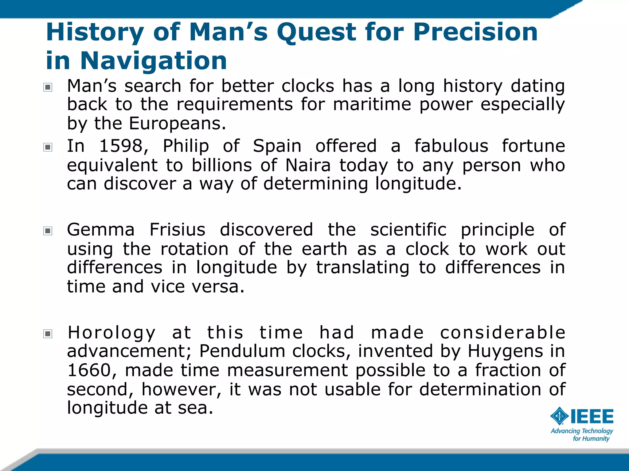 History of Man’s Quest for Precision
in Navigation
!

!

Man’s search for better clocks has a long history dating
back to the requirements for maritime power especially
by the Europeans.
In 1598, Philip of Spain offered a fabulous fortune
equivalent to billions of Naira today to any person who
can discover a way of determining longitude.

!

Gemma Frisius discovered the scientific principle of
using the rotation of the earth as a clock to work out
differences in longitude by translating to differences in
time and vice versa.

!

Horology at this time had made considerable
advancement; Pendulum clocks, invented by Huygens in
1660, made time measurement possible to a fraction of
second, however, it was not usable for determination of
longitude at sea.

 