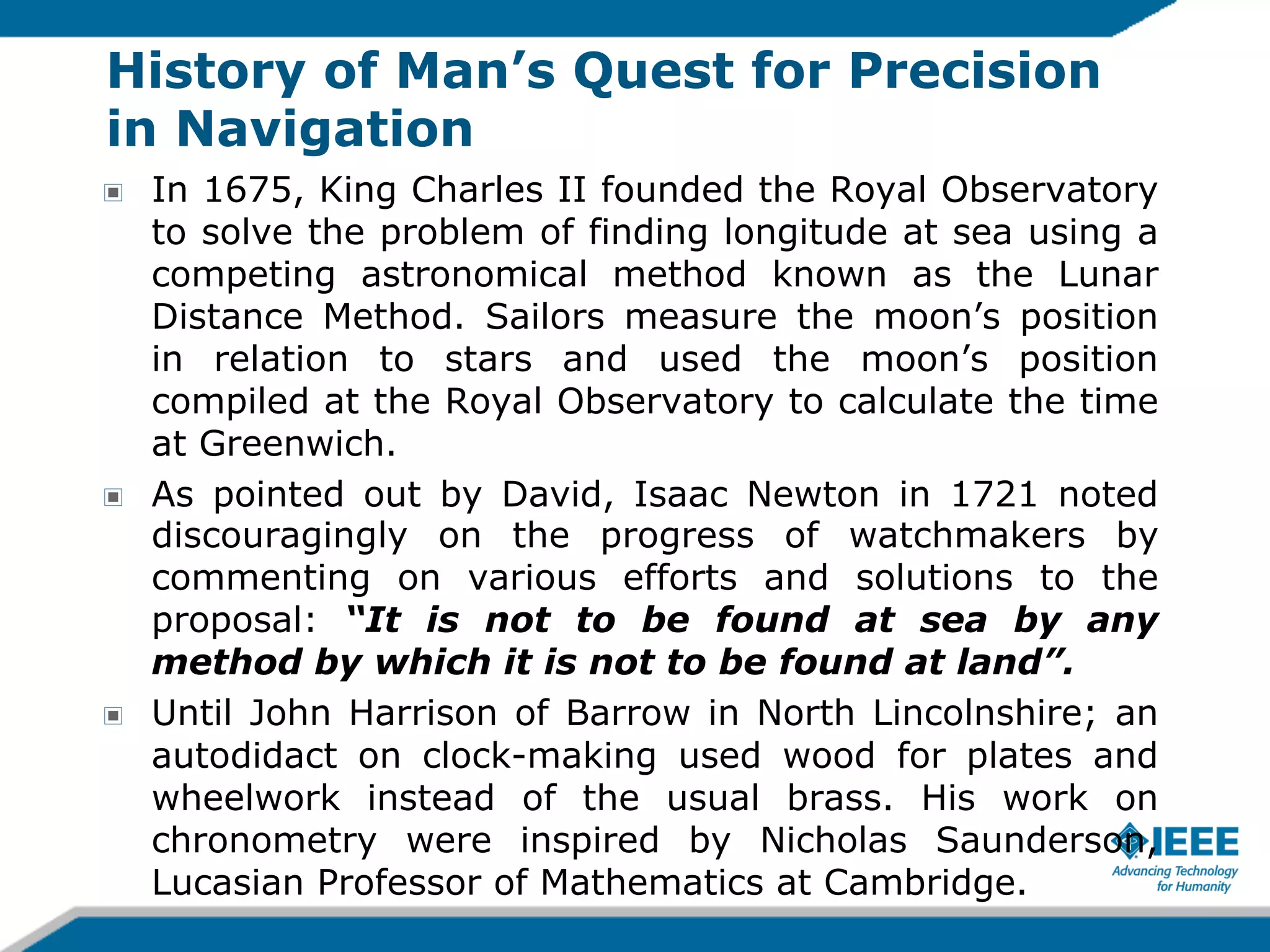 History of Man’s Quest for Precision
in Navigation
!

!

!

In 1675, King Charles II founded the Royal Observatory
to solve the problem of finding longitude at sea using a
competing astronomical method known as the Lunar
Distance Method. Sailors measure the moon’s position
in relation to stars and used the moon’s position
compiled at the Royal Observatory to calculate the time
at Greenwich.
As pointed out by David, Isaac Newton in 1721 noted
discouragingly on the progress of watchmakers by
commenting on various efforts and solutions to the
proposal: “It is not to be found at sea by any
method by which it is not to be found at land”.
Until John Harrison of Barrow in North Lincolnshire; an
autodidact on clock-making used wood for plates and
wheelwork instead of the usual brass. His work on
chronometry were inspired by Nicholas Saunderson,
Lucasian Professor of Mathematics at Cambridge.

 