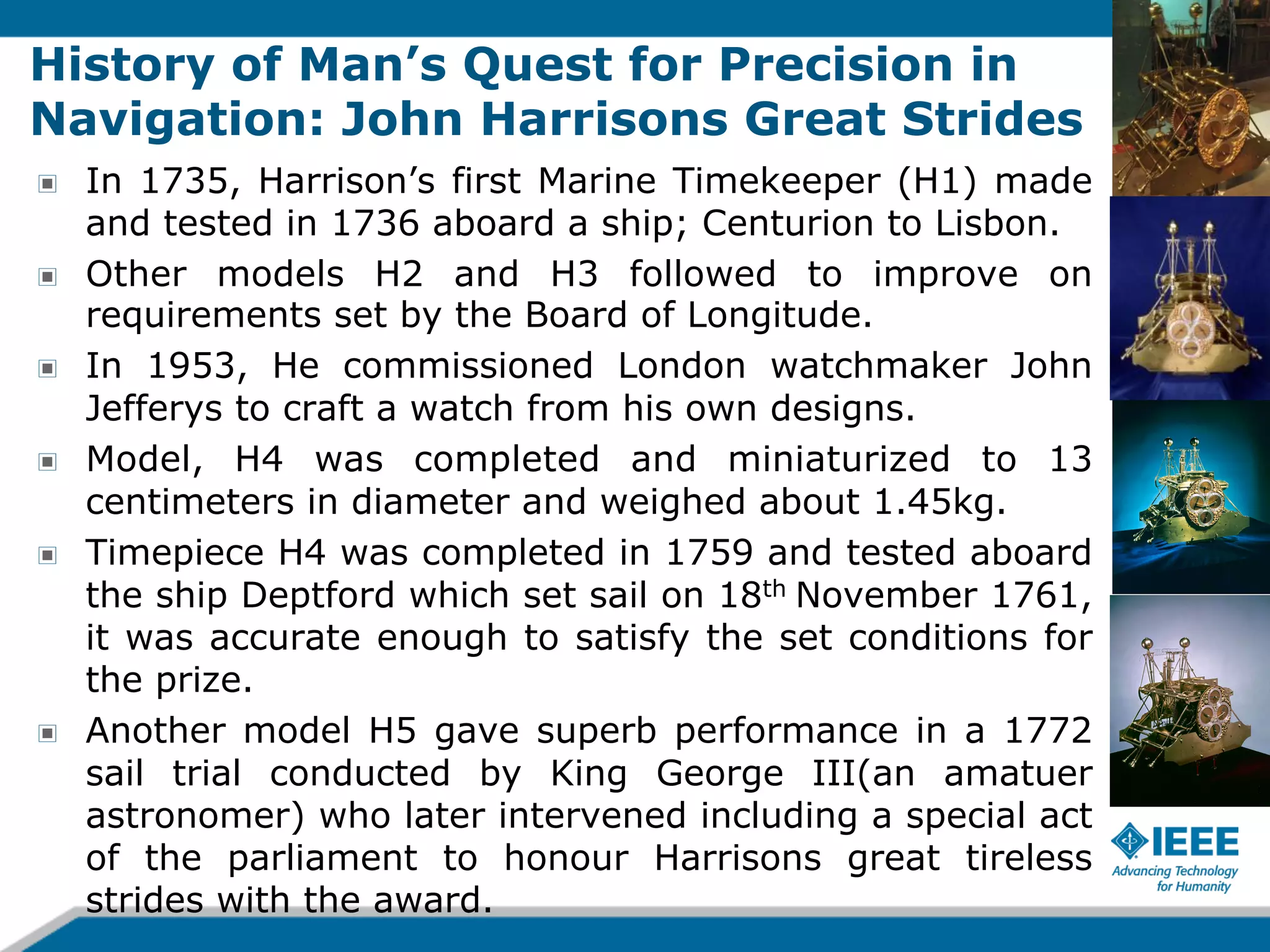 History of Man’s Quest for Precision in
Navigation: John Harrisons Great Strides
!
!
!
!
!

!

In 1735, Harrison’s first Marine Timekeeper (H1) made
and tested in 1736 aboard a ship; Centurion to Lisbon.
Other models H2 and H3 followed to improve on
requirements set by the Board of Longitude.
In 1953, He commissioned London watchmaker John
Jefferys to craft a watch from his own designs.
Model, H4 was completed and miniaturized to 13
centimeters in diameter and weighed about 1.45kg.
Timepiece H4 was completed in 1759 and tested aboard
the ship Deptford which set sail on 18th November 1761,
it was accurate enough to satisfy the set conditions for
the prize.
Another model H5 gave superb performance in a 1772
sail trial conducted by King George III(an amatuer
astronomer) who later intervened including a special act
of the parliament to honour Harrisons great tireless
strides with the award.

 
