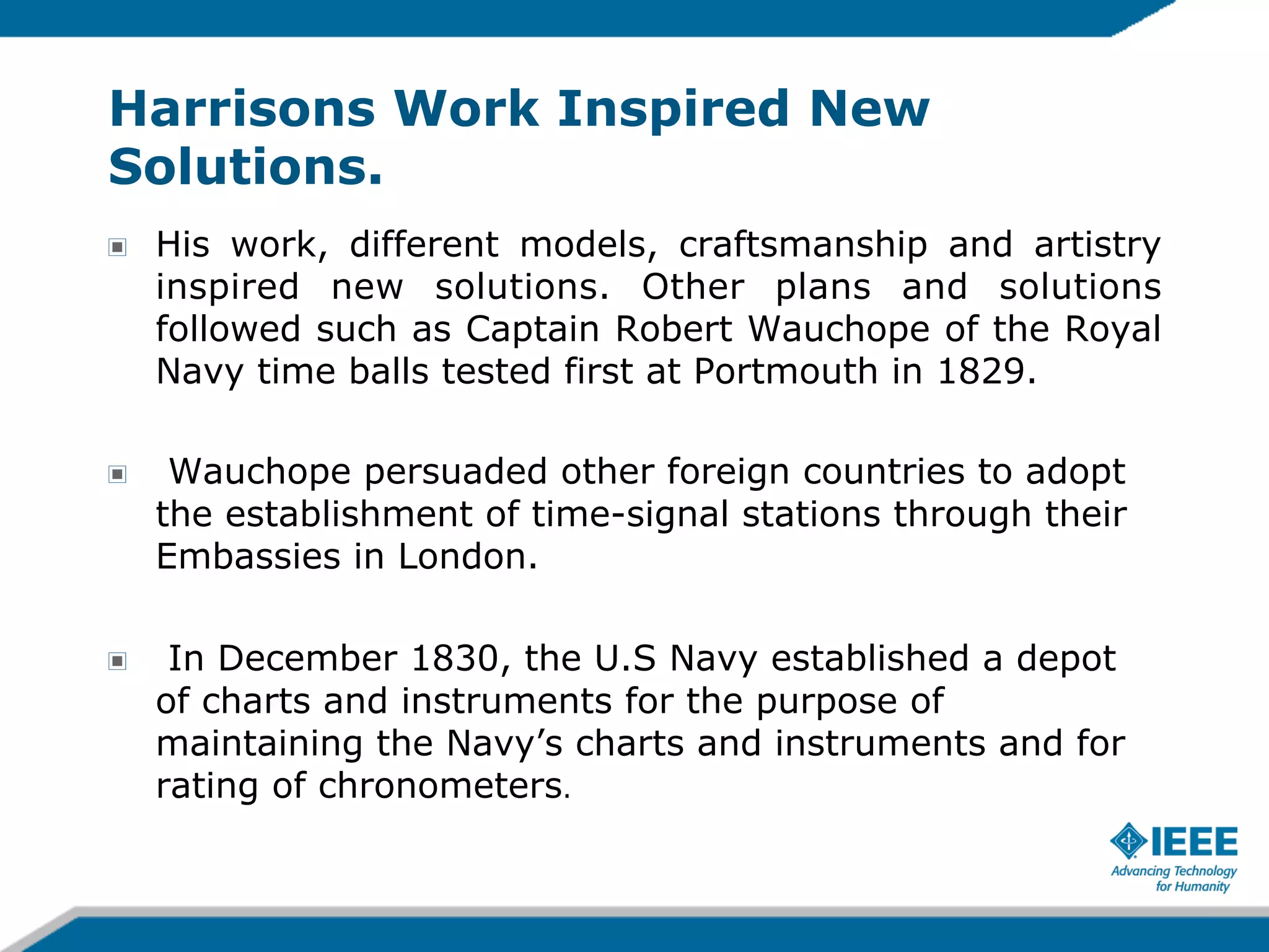 Harrisons Work Inspired New
Solutions.
!

His work, different models, craftsmanship and artistry
inspired new solutions. Other plans and solutions
followed such as Captain Robert Wauchope of the Royal
Navy time balls tested first at Portmouth in 1829.

!

Wauchope persuaded other foreign countries to adopt
the establishment of time-signal stations through their
Embassies in London.

!

In December 1830, the U.S Navy established a depot
of charts and instruments for the purpose of
maintaining the Navy’s charts and instruments and for
rating of chronometers.

 