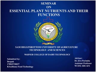 SEMINAR
ON
ESSENTIAL PLANT NUTRIENTS AND THEIR
FUNCTIONS
SAM HIGGINBOTTOM UNIVERSITY OFAGRICULTURE
TECHNOLOGY AND SCIENCES
WARNER COLLEGE OF DAIRYTECHNOLOGY
Advisor:
Dr. (Er) Parimita
Assistant Professor
WCDT, SHUATS
Submitted by:
Deepak
17BSFTH037
B.Sc(Hons) Food Technology
 