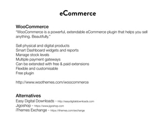 WooCommerce
“WooCommerce is a powerful, extendable eCommerce plugin that helps you sell
anything. Beautifully.”
Sell physical and digital products
Smart Dashboard widgets and reports
Manage stock levels
Multiple payment gateways
Can be extended with free & paid extensions
Flexible and customisable
Free plugin
http://www.woothemes.com/woocommerce
eCommerce
Alternatives
Easy Digital Downloads - http://easydigitaldownloads.com
Jigoshop - https://www.jigoshop.com
iThemes Exchange - https://ithemes.com/exchange
 