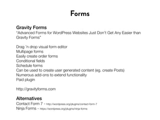 Gravity Forms
“Advanced Forms for WordPress Websites Just Don't Get Any Easier than
Gravity Forms”
Drag ’n drop visual form editor
Multipage forms
Easily create order forms
Conditional fields
Schedule forms
Can be used to create user generated content (eg. create Posts)
Numerous add-ons to extend functionality
Paid plugin
http://gravityforms.com
Forms
Alternatives
Contact Form 7 - http://wordpress.org/plugins/contact-form-7
Ninja Forms - https://wordpress.org/plugins/ninja-forms
 
