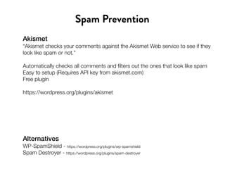 Akismet
“Akismet checks your comments against the Akismet Web service to see if they
look like spam or not.”
Automatically checks all comments and filters out the ones that look like spam
Easy to setup (Requires API key from akismet.com)
Free plugin
https://wordpress.org/plugins/akismet
Spam Prevention
Alternatives
WP-SpamShield - https://wordpress.org/plugins/wp-spamshield
Spam Destroyer - https://wordpress.org/plugins/spam-destroyer
 