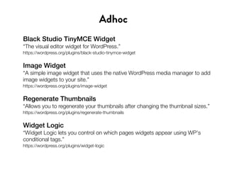 Black Studio TinyMCE Widget
“The visual editor widget for WordPress.”
https://wordpress.org/plugins/black-studio-tinymce-widget
Image Widget
“A simple image widget that uses the native WordPress media manager to add
image widgets to your site.”
https://wordpress.org/plugins/image-widget
Regenerate Thumbnails
“Allows you to regenerate your thumbnails after changing the thumbnail sizes.”
https://wordpress.org/plugins/regenerate-thumbnails
Widget Logic
“Widget Logic lets you control on which pages widgets appear using WP's
conditional tags.”
https://wordpress.org/plugins/widget-logic
Adhoc
 
