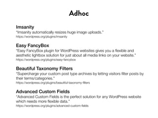 Imsanity
“Imsanity automatically resizes huge image uploads.”
https://wordpress.org/plugins/imsanity
Easy FancyBox
“Easy FancyBox plugin for WordPress websites gives you a flexible and
aesthetic lightbox solution for just about all media links on your website.”
https://wordpress.org/plugins/easy-fancybox
Beautiful Taxonomy Filters
“Supercharge your custom post type archives by letting visitors filter posts by
their terms/categories.”
https://wordpress.org/plugins/beautiful-taxonomy-filters
Advanced Custom Fields
“Advanced Custom Fields is the perfect solution for any WordPress website
which needs more flexible data.”
https://wordpress.org/plugins/advanced-custom-fields
Adhoc
 