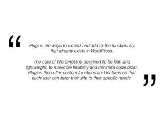 Plugins are ways to extend and add to the functionality
that already exists in WordPress.
The core of WordPress is designed to be lean and
lightweight, to maximize ﬂexibility and minimize code bloat.
Plugins then offer custom functions and features so that
each user can tailor their site to their speciﬁc needs.
“
”
 
