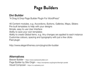 Divi Builder
“A Drag & Drop Page Builder Plugin For WordPress”
46 Content modules. e.g. Accordions, Buttons, Galleries, Maps, Sliders
Pre-built templates to help with your designs
Simple, easy to use User Interface
Ability to save your own templates
Ability to create Global items. e.g. Any changes are applied to each instance
Customise colours, spacing and typography with just a few clicks
Paid plugin
http://www.elegantthemes.com/plugins/divi-builder
Page Builders
Alternatives
Beaver Builder - https://www.wpbeaverbuilder.com
Page Builder by Site Origin - https://wordpress.org/plugins/siteorigin-panels
Visual Composer - https://vc.wpbakery.com
 