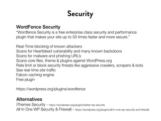WordFence Security
“Wordfence Security is a free enterprise class security and performance
plugin that makes your site up to 50 times faster and more secure.”
Real-Time blocking of known attackers
Scans for Heartbleed vulnerability and many known backdoors
Scans for malware and phishing URL’s
Scans core files, theme & plugins against WordPress.org
Rate limit or block security threats like aggressive crawlers, scrapers & bots
See real-time site traffic
Falcon caching engine
Free plugin
https://wordpress.org/plugins/wordfence
Security
Alternatives
iThemes Security - https://wordpress.org/plugins/better-wp-security
All In One WP Security & Firewall - https://wordpress.org/plugins/all-in-one-wp-security-and-firewall
 