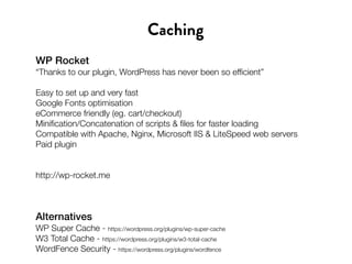 WP Rocket
“Thanks to our plugin, WordPress has never been so efficient”
Easy to set up and very fast
Google Fonts optimisation
eCommerce friendly (eg. cart/checkout)
Minification/Concatenation of scripts & files for faster loading
Compatible with Apache, Nginx, Microsoft IIS & LiteSpeed web servers
Paid plugin
http://wp-rocket.me
Caching
Alternatives
WP Super Cache - https://wordpress.org/plugins/wp-super-cache
W3 Total Cache - https://wordpress.org/plugins/w3-total-cache
WordFence Security - https://wordpress.org/plugins/wordfence
 