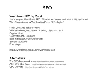 WordPress SEO by Yoast
“Improve your WordPress SEO: Write better content and have a fully optimized
WordPress site using Yoast's WordPress SEO plugin.”
Helps you write better content
View search engine preview rendering of your content
Page analysis
Generates XML Sitemaps
Built-in breadcrumbs functionality
Social integration
Free plugin
https://wordpress.org/plugins/wordpress-seo
SEO
Alternatives
The SEO Framework - https://wordpress.org/plugins/autodescription
All in One SEO Pack - https://wordpress.org/plugins/all-in-one-seo-pack
SEO Ultimate - https://wordpress.org/plugins/seo-ultimate
 