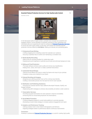 Leading Podcast Platforms
Essential Podcast Production Services for High-Quality Audio Content
December 28, 2023
In the fast-paced world of digital content, podcasts have emerged as a powerful and
engaging medium. As the popularity of podcasts continues to soar, businesses and
individuals alike are recognizing the need for professional Podcast Production Services
to ensure top-notch audio content. In this blog, we'll explore the essential podcast
production services offered by Kult Media, helping you elevate your podcasting game.
1. Professional Script Writing:
- Crafting engaging and compelling scripts that captivate your audience.
- Ensuring a seamless flow of content and maintaining a consistent tone.
2. Studio-Quality Recording:
- State-of-the-art recording facilities for crystal-clear audio.
- Experienced sound engineers to optimize sound levels and eliminate background noise.
3. Editing and Post-Production:
- Thorough editing to enhance audio quality and remove any imperfections.
- Adding intros, outros, and music to create a polished final product.
4. Customized Sound Design:
- Tailoring sound effects and music to match the theme and mood of your podcast.
- Creating a unique sonic identity for your brand.
5. Podcast Branding and Imaging:
- Designing eye-catching podcast cover art for a strong visual identity.
- Crafting a memorable podcast intro that sets the tone for each episode.
6. Distribution and Publishing Assistance:
- Ensuring your podcast reaches major platforms like Apple Podcasts, Spotify, and
Google Podcasts.
- Implementing SEO strategies to enhance discoverability and attract a wider audience.
7. Transcription Services:
- Providing accurate transcriptions for each episode to improve accessibility.
- Enhancing SEO by incorporating keywords into transcriptions.
8. Social Media Promotion:
- Creating engaging snippets for social media platforms to promote episodes.
- Developing a social media strategy to increase audience engagement and reach.
9. Analytics and Performance Tracking:
- Utilizing analytics tools to track listener demographics and behavior.
- Adjusting strategies based on performance data for continuous improvement.
Conclusion:
Investing in professional Podcast Production Services is crucial for creating high-quality
 