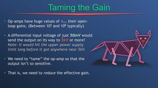 Taming the Gain
• Op-amps have huge values of Av, their open-
loop gains. (Between 105 and 108 typically)
• A differential input voltage of just 50mV would
send the output on its way to 5kV or more!
Note: It would hit the upper power supply
limit long before it got anywhere near 5kV.
• We need to “tame” the op-amp so that the
output isn’t so sensitive.
• That is, we need to reduce the effective gain.
 