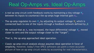 Real Op-Amps vs. Ideal Op-Amps
• A real op-amp circuit (with feedback) works by maintaining a tiny voltage VΔ
between its inputs to counteract the op-amps huge internal gain AV.
• The op-amp regulates its own VΔ by adjusting its output voltage Vo which is
connected back to one of the inputs through a feedback network defined by β.
• We noticed that as AV was increased, the input differential voltage VΔ moved
closer to zero and the output voltage closer to the “target”.
• That is, the op-amp approached ideal operation.
• Classic op-amp circuit analysis always assumes ideal operation in favor of
simplicity. However, today’s free SPICE software can paint a more accurate
picture of how an op-amp circuit works by accounting for real characteristics.
 