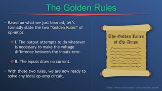 The Golden Rules
• Based on what we just learned, let’s
formally state the two “Golden Rules” of
op-amps.
 I. The output attempts to do whatever
is necessary to make the voltage
difference between the inputs zero.
 II. The inputs draw no current.
• With these two rules, we are now ready to
solve any ideal op-amp circuit.
Credit: “The Art of Electronics” (3rd) by Horowitz and Hill
 