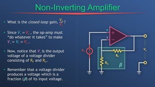 Non-Inverting Amplifier
• What is the closed-loop gain,
Vo
Vs
?
• Since V+ = Vs , the op-amp must
“do whatever it takes” to make
V- = V+ = Vs .
• Now, notice that V- is the output
voltage of a voltage divider
consisting of RF and RG.
• Remember that a voltage divider
produces a voltage which is a
fraction (β) of its input voltage.
β
 