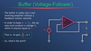 Buffer (Voltage-Follower)
• The buffer is really just a non-
inverting amplifier without a
feedback resistor network.
• In order to keep V− = V+, the op-
amp must produce a voltage Vo
which is exactly equal to Vs .
• That is, its gain, Vo
Vs
, is 1.
• So, what’s the point?
 