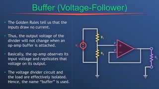 Buffer (Voltage-Follower)
• The Golden Rules tell us that the
inputs draw no current.
• Thus, the output voltage of the
divider will not change when an
op-amp buffer is attached.
• Basically, the op-amp observes its
input voltage and replicates that
voltage on its output.
• The voltage divider circuit and
the load are effectively isolated.
Hence, the name “buffer” is used.
 
