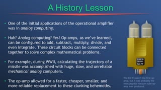 A History Lesson
• One of the initial applications of the operational amplifier
was in analog computing.
• Huh? Analog computing? Yes! Op-amps, as we’ve learned,
can be configured to add, subtract, multiply, divide, and
even integrate. These circuit blocks can be connected
together to solve complex mathematical problems.
• For example, during WWII, calculating the trajectory of a
missile was accomplished with huge, slow, and unreliable
mechanical analog computers.
• The op-amp allowed for a faster, cheaper, smaller, and
more reliable replacement to these clunking behemoths.
The K2-W wasn’t the first op-
amp, but it was probably the
most popular vacuum tube op-
amp ever produced.
 