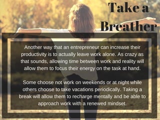 Another way that an entrepreneur can increase their
productivity is to actually leave work alone. As crazy as
that sounds, allowing time between work and reality will
allow them to focus their energy on the task at hand.
Some choose not work on weekends or at night while
others choose to take vacations periodically. Taking a
break will allow them to recharge mentally and be able to
approach work with a renewed mindset.
Take a
Breather
 