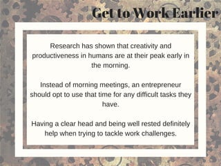 Get to Work Earlier
Research has shown that creativity and
productiveness in humans are at their peak early in
the morning.
Instead of morning meetings, an entrepreneur
should opt to use that time for any difficult tasks they
have.
Having a clear head and being well rested definitely
help when trying to tackle work challenges.
 