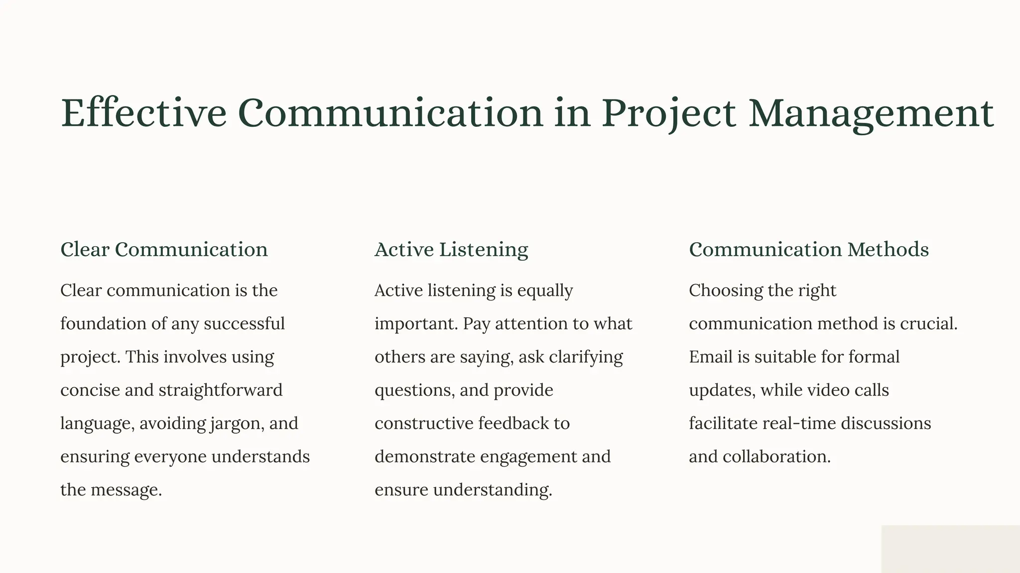 Effective Communication in Project Management
Clear Communication
Clear communication is the
foundation of any successful
project. This involves using
concise and straightforward
language, avoiding jargon, and
ensuring everyone understands
the message.
Active Listening
Active listening is equally
important. Pay attention to what
others are saying, ask clarifying
questions, and provide
constructive feedback to
demonstrate engagement and
ensure understanding.
Communication Methods
Choosing the right
communication method is crucial.
Email is suitable for formal
updates, while video calls
facilitate real-time discussions
and collaboration.
 