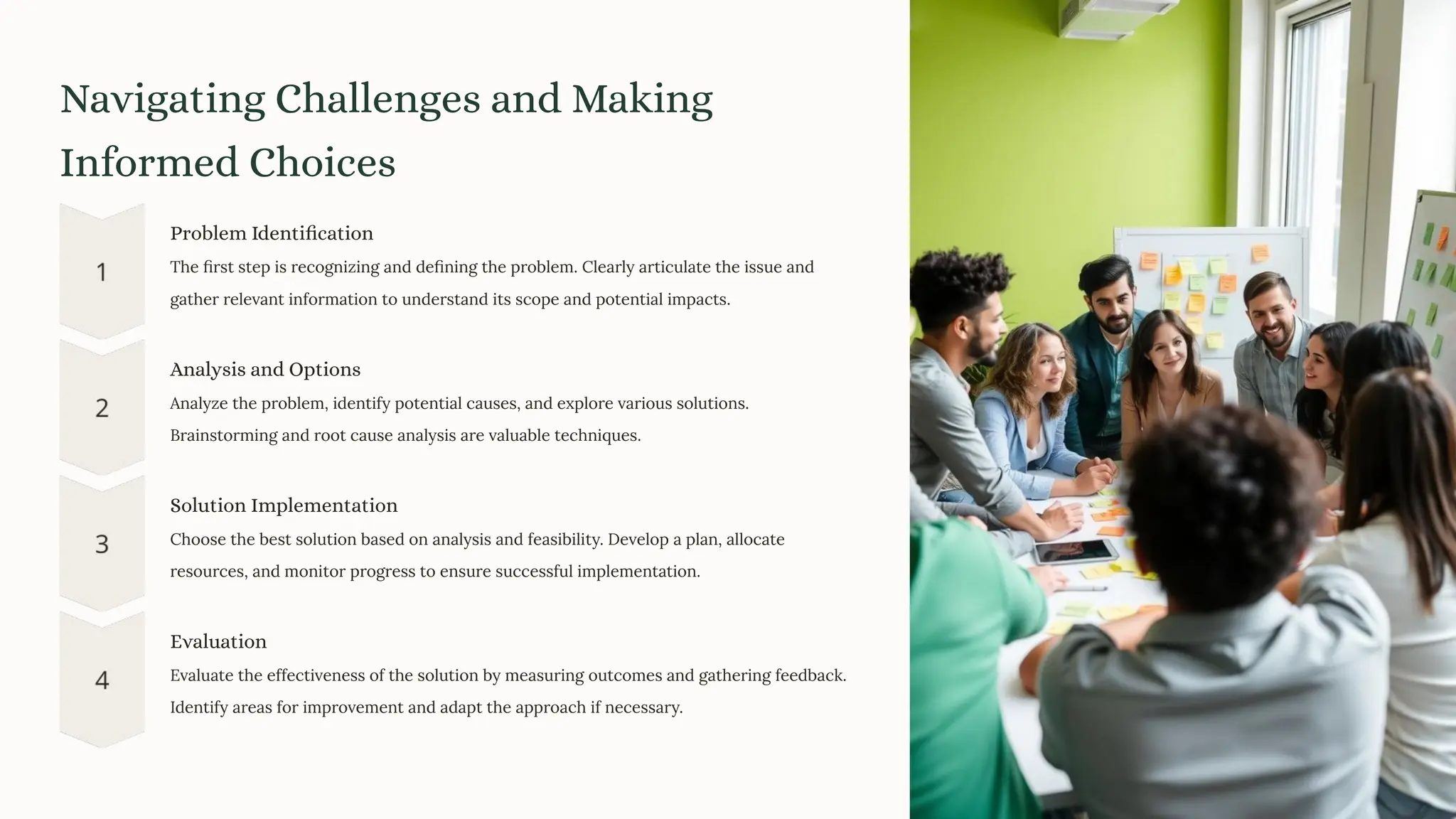 Navigating Challenges and Making
Informed Choices
Problem Identification
The ﬁrst step is recognizing and deﬁning the problem. Clearly articulate the issue and
gather relevant information to understand its scope and potential impacts.
Analysis and Options
Analyze the problem, identify potential causes, and explore various solutions.
Brainstorming and root cause analysis are valuable techniques.
Solution Implementation
Choose the best solution based on analysis and feasibility. Develop a plan, allocate
resources, and monitor progress to ensure successful implementation.
Evaluation
Evaluate the effectiveness of the solution by measuring outcomes and gathering feedback.
Identify areas for improvement and adapt the approach if necessary.
 