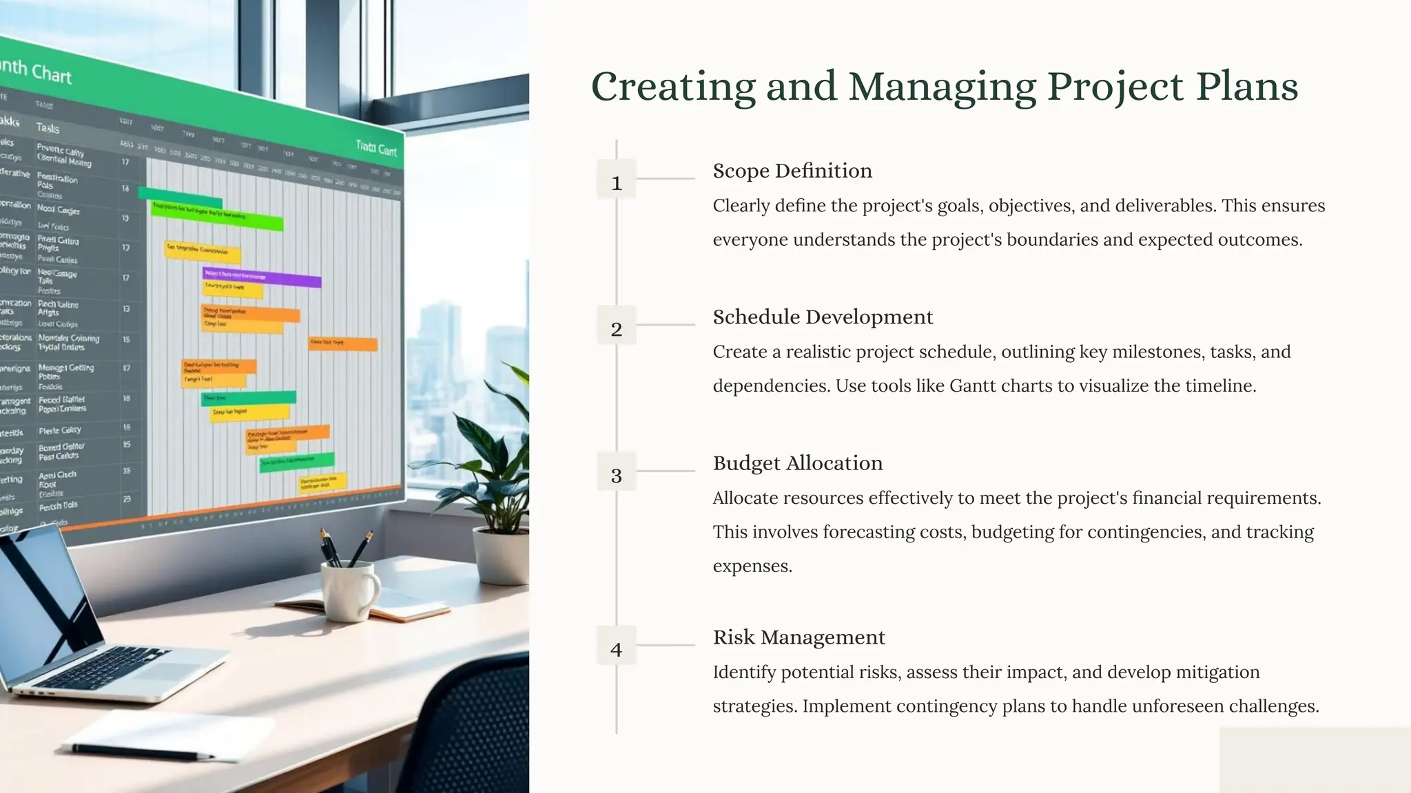Creating and Managing Project Plans
1 Scope Definition
Clearly deﬁne the project's goals, objectives, and deliverables. This ensures
everyone understands the project's boundaries and expected outcomes.
2 Schedule Development
Create a realistic project schedule, outlining key milestones, tasks, and
dependencies. Use tools like Gantt charts to visualize the timeline.
3 Budget Allocation
Allocate resources effectively to meet the project's ﬁnancial requirements.
This involves forecasting costs, budgeting for contingencies, and tracking
expenses.
4 Risk Management
Identify potential risks, assess their impact, and develop mitigation
strategies. Implement contingency plans to handle unforeseen challenges.
 