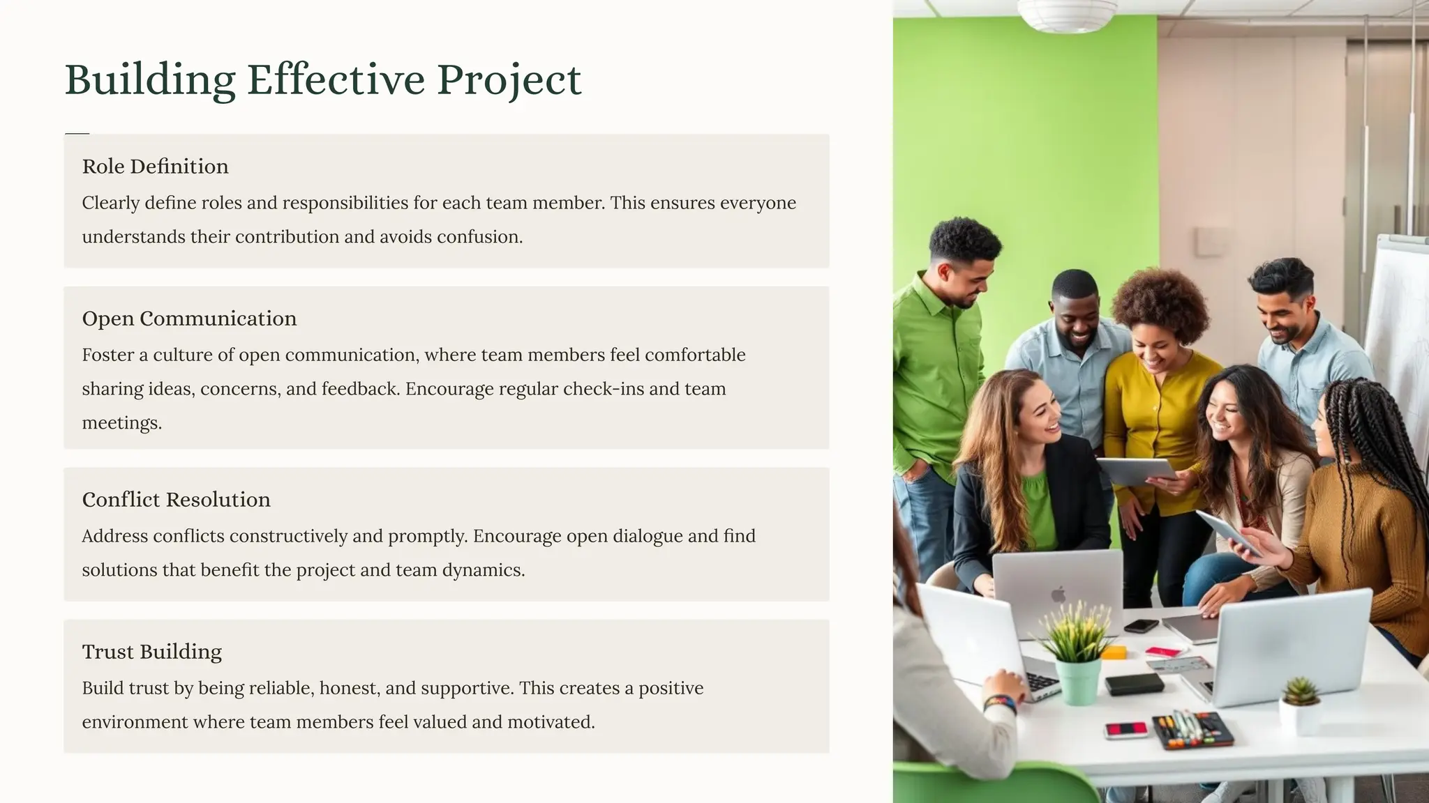 Building Effective Project
Teams
Role Definition
Clearly deﬁne roles and responsibilities for each team member. This ensures everyone
understands their contribution and avoids confusion.
Open Communication
Foster a culture of open communication, where team members feel comfortable
sharing ideas, concerns, and feedback. Encourage regular check-ins and team
meetings.
Conflict Resolution
Address conﬂicts constructively and promptly. Encourage open dialogue and ﬁnd
solutions that beneﬁt the project and team dynamics.
Trust Building
Build trust by being reliable, honest, and supportive. This creates a positive
environment where team members feel valued and motivated.
 