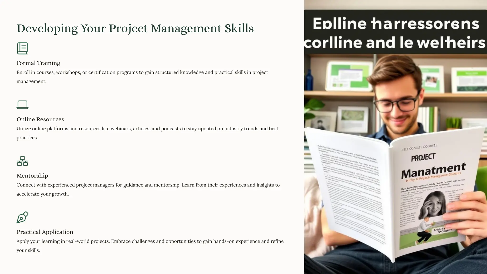Developing Your Project Management Skills
Formal Training
Enroll in courses, workshops, or certiﬁcation programs to gain structured knowledge and practical skills in project
management.
Online Resources
Utilize online platforms and resources like webinars, articles, and podcasts to stay updated on industry trends and best
practices.
Mentorship
Connect with experienced project managers for guidance and mentorship. Learn from their experiences and insights to
accelerate your growth.
Practical Application
Apply your learning in real-world projects. Embrace challenges and opportunities to gain hands-on experience and reﬁne
your skills.
 