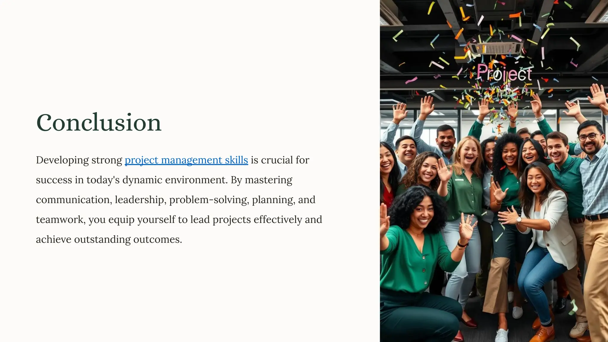 Conclusion
Developing strong project management skills is crucial for
success in today's dynamic environment. By mastering
communication, leadership, problem-solving, planning, and
teamwork, you equip yourself to lead projects effectively and
achieve outstanding outcomes.
 