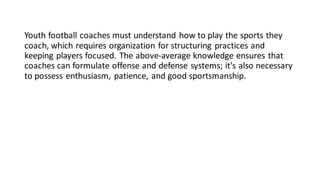 Youth football coaches must understand how to play the sports they
coach, which requires organization for structuring practices and
keeping players focused. The above-average knowledge ensures that
coaches can formulate offense and defense systems; it's also necessary
to possess enthusiasm, patience, and good sportsmanship.
 