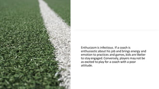 Enthusiasm is infectious. If a coach is
enthusiastic about his job and brings energy and
emotion to practices and games, kids are likelier
to stayengaged. Conversely, players maynot be
as excited to play for a coach with a poor
attitude.
 