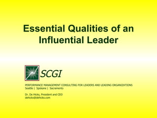 Essential Qualities of an Influential Leader PERFORMANCE MANAGEMENT CONSULTING FOR LEADERS AND LEADING ORGANIZATIONS Seattle |  Spokane |  Sacramento Dr. De Hicks, President and CEO [email_address] SCGI 
