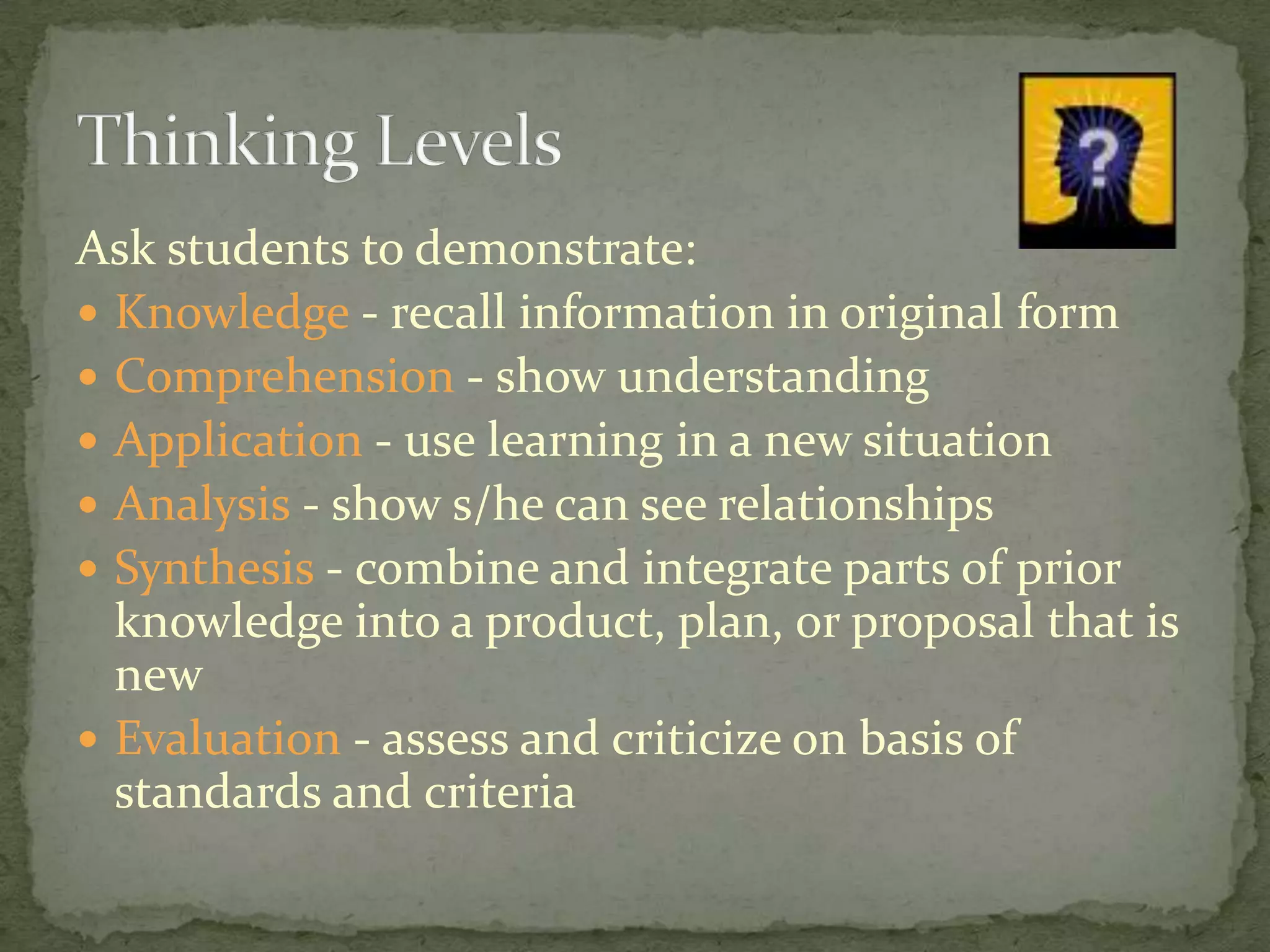 Ask students to demonstrate:Knowledge - recall information in original formComprehension - show understanding Application - use learning in a new situationAnalysis - show s/he can see relationshipsSynthesis - combine and integrate parts of prior knowledge into a product, plan, or proposal that is newEvaluation - assess and criticize on basis of standards and criteriaThinking Levels