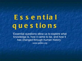 Essential questions ‘ Essential questions allow us to explore what knowledge is, how it came to be, and how it has changed through human history.’ -www.galileo.org 