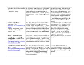 http://www.fno.org/nov97/toolkit.h    a “questioning toolkit” containing a multitude of       NCLB hit our schools. I also learned that
tml                                   question types and question tools. Students             there is almost a religious fervor in the
A Questioning Toolkit                 should be involved from a very early age in             writing about essential questions. There is
                                      learning to analyze types of questions. Essential       also the often repeated perspective that
                                      questions should provide an organizing focus for        assumes all children and adults share the
                                      units.                                                  same concern for “questions that touch
                                                                                              our hearts and souls.” These questions,
                                                                                              “which help define what it means to be
                                                                                              human,” do not exist for most of our
                                                                                              society.
Parenting for the Age of              This article challenges parents to prepare their        I note that this article was written twenty
Information (FNO) -                   children for problem solving, flexibility and           years ago, back in the dark ages (smile).
http://www.fno.org/parenting/outli    change. Parents should play “what if…” games            Theoretically it would be fantastic if all
ne.html                               with their children, limit television, develop          parents participated in their children’s
Preparing Your Daughter or Son        puzzling skills and nurture their imagination and       education, challenged their mental
for the Next Century, by Jamie        inventiveness. The article contains suggestions         development and actively engaged their
McKenzie, Ed.D.                       for parents to accomplish these excellent goals.        children. I learned that Dr. McKenzie
                                                                                              suffers from a serious disconnect with the
                                                                                              majority of 2011 families
Themes & Essential Questions          I wasn’t sure if we were supposed to include this       Nothing earth-shattering or new to report
Framing Inquiry & Promoting           link in our chart, as it takes us to a page detailing   here.
Critical Thinking – Greece Central    instructions given to teachers in Monroe County,
School District                       New York. Teachers are directed to use essential
http://web001.greece.k12.ny.us/aca    questions and include them in their unit themes.
demics.cfm?subpage=923

Asking Essential Questions (Maine)    This article describes the utilization of essential     I learned of Maine’s efforts to use
By Kelly Arsenault                    questions while still meeting Maine’s “Learning         interdisciplinary project-based learning
http://archives.mainelearns.org/ovc   Results.” I would assume that this is the name of       and essential questions while still meeting
/story_files/ess_quest.pdf            Maine’s standardized testing. The document              the requirements of Maine’s “Learning
                                      gives examples of questions developed at a              Results.”
                                      conference in about 2004, for use in varied
                                      middle school subjects.
 
