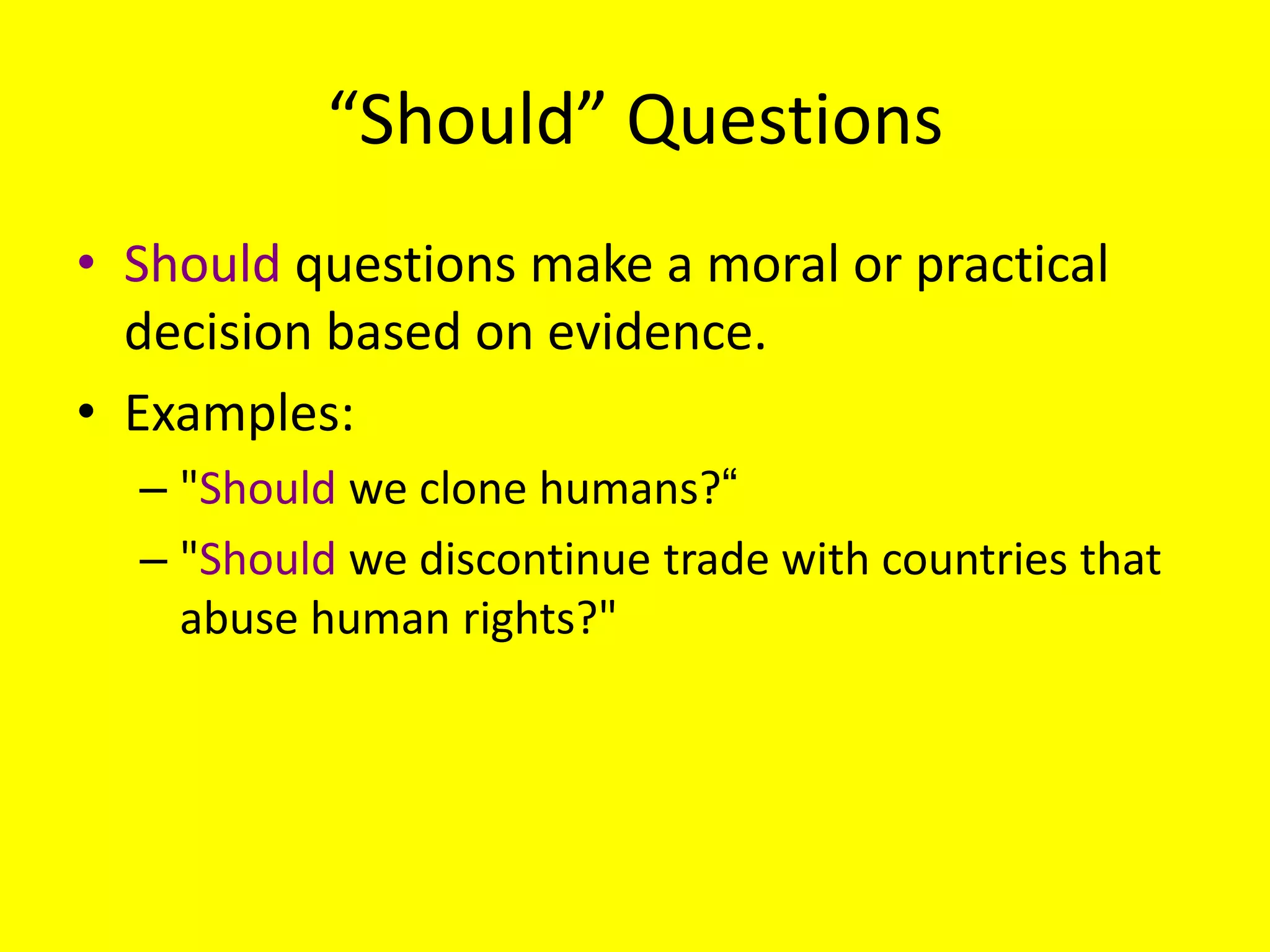 “Should” Questions
• Should questions make a moral or practical
decision based on evidence.
• Examples:
– "Should we clone humans?―
– "Should we discontinue trade with countries that
abuse human rights?"

 
